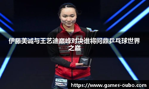 伊藤美诚与王艺迪巅峰对决谁将问鼎乒乓球世界之巅